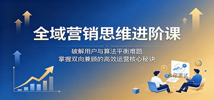 全域营销思维进阶课：破解用户与算法平衡难题，掌握双向兼顾的高效运营核心秘诀-八方网创